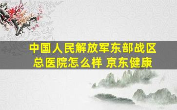 中国人民解放军东部战区总医院怎么样 京东健康